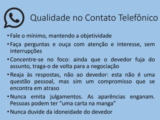 Qualidade no Contato Telefônico
•Fale o mínimo, mantendo a objetividade
•Faça perguntas e ouça com atenção e interesse, sem
interrupções
•Concentre-se no foco: ainda que o devedor fuja do
assunto, traga-o de volta para a negociação
•Reaja às respostas, não ao devedor: esta não é uma
questão pessoal, mas sim um compromisso que se
encontra em atraso
•Nunca emita julgamentos. As aparências enganam.
Pessoas podem ter “uma carta na manga”
•Nunca duvide da idoneidade do devedor
 