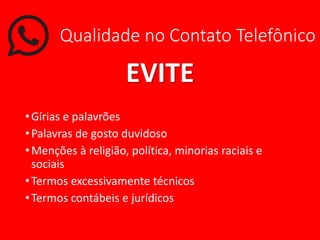 Qualidade no Contato Telefônico
EVITE
•Gírias e palavrões
•Palavras de gosto duvidoso
•Menções à religião, política, minorias raciais e
sociais
•Termos excessivamente técnicos
•Termos contábeis e jurídicos
 