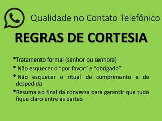 Qualidade no Contato Telefônico
REGRAS DE CORTESIA
•Tratamento formal (senhor ou senhora)
• Não esquecer o “por favor” e “obrigado”
• Não esquecer o ritual de cumprimento e de
despedida
•Resuma ao final da conversa para garantir que tudo
fique claro entre as partes
 