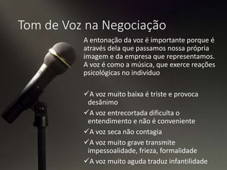 Tom de Voz na Negociação
A entonação da voz é importante porque é
através dela que passamos nossa própria
imagem e da empresa que representamos.
A voz é como a música, que exerce reações
psicológicas no indivíduo
A voz muito baixa é triste e provoca
desânimo
A voz entrecortada dificulta o
entendimento e não é conveniente
A voz seca não contagia
A voz muito grave transmite
impessoalidade, frieza, formalidade
A voz muito aguda traduz infantilidade
 