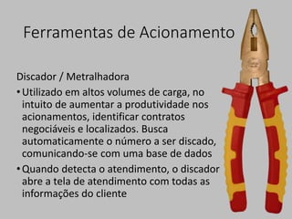 Ferramentas de Acionamento
Discador / Metralhadora
•Utilizado em altos volumes de carga, no
intuito de aumentar a produtividade nos
acionamentos, identificar contratos
negociáveis e localizados. Busca
automaticamente o número a ser discado,
comunicando-se com uma base de dados
•Quando detecta o atendimento, o discador
abre a tela de atendimento com todas as
informações do cliente
 