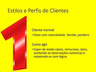 Estilos e Perfis de Clientes
Cliente normal
• Ouve com naturalidade. Decide, pondera
Como agir
• Expor de modo calmo, minucioso, claro,
aceitando as observações contrárias e
rebatendo-as com lógica
 