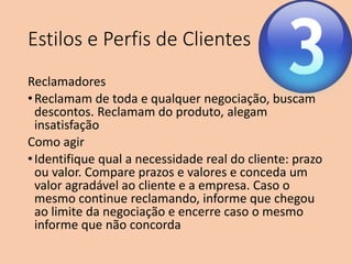 Estilos e Perfis de Clientes
Reclamadores
•Reclamam de toda e qualquer negociação, buscam
descontos. Reclamam do produto, alegam
insatisfação
Como agir
•Identifique qual a necessidade real do cliente: prazo
ou valor. Compare prazos e valores e conceda um
valor agradável ao cliente e a empresa. Caso o
mesmo continue reclamando, informe que chegou
ao limite da negociação e encerre caso o mesmo
informe que não concorda
 