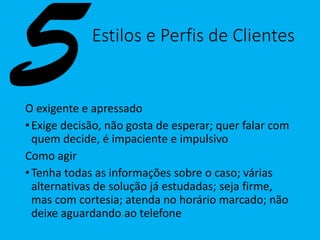 Estilos e Perfis de Clientes
O exigente e apressado
•Exige decisão, não gosta de esperar; quer falar com
quem decide, é impaciente e impulsivo
Como agir
•Tenha todas as informações sobre o caso; várias
alternativas de solução já estudadas; seja firme,
mas com cortesia; atenda no horário marcado; não
deixe aguardando ao telefone
 
