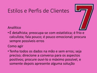 Estilos e Perfis de Clientes
Analítico
•É detalhista; preocupa-se com estatística; é frio e
calculista; fala pouco; é pouco emocional; procura
sempre possíveis erros
Como agir
•Tenha todos os dados na mão e sem erros; seja
preciso; direcione a conversa para os aspectos
positivos; procure ouvi-lo o máximo possível, e
somente depois apresente alguma solução
 