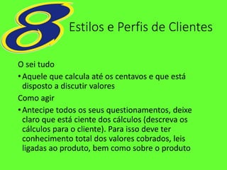 Estilos e Perfis de Clientes
O sei tudo
•Aquele que calcula até os centavos e que está
disposto a discutir valores
Como agir
•Antecipe todos os seus questionamentos, deixe
claro que está ciente dos cálculos (descreva os
cálculos para o cliente). Para isso deve ter
conhecimento total dos valores cobrados, leis
ligadas ao produto, bem como sobre o produto
 