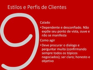 Estilos e Perfis de Clientes
Calado
•Dependente e desconfiado. Não
expõe seu ponto de vista, ouve e
não se manifesta
Como agir
•Deve procurar o dialogo e
perguntar muito (confirmando
sempre todos os tópicos
negociados); ser claro; honesto e
objetivo
 