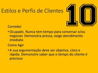 Estilos e Perfis de Clientes
Corredor
•Ocupado. Nunca tem tempo para conversar e/ou
negociar. Demonstra pressa, exige atendimento
imediato
Como Agir
•A sua argumentação deve ser objetiva, clara e
rápida. Demonstre saber que o tempo do cliente é
precioso
 