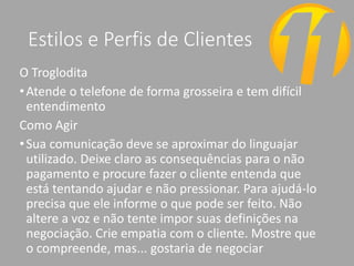 Estilos e Perfis de Clientes
O Troglodita
•Atende o telefone de forma grosseira e tem difícil
entendimento
Como Agir
•Sua comunicação deve se aproximar do linguajar
utilizado. Deixe claro as consequências para o não
pagamento e procure fazer o cliente entenda que
está tentando ajudar e não pressionar. Para ajudá-lo
precisa que ele informe o que pode ser feito. Não
altere a voz e não tente impor suas definições na
negociação. Crie empatia com o cliente. Mostre que
o compreende, mas... gostaria de negociar
 