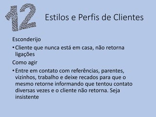 Estilos e Perfis de Clientes
Esconderijo
•Cliente que nunca está em casa, não retorna
ligações
Como agir
•Entre em contato com referências, parentes,
vizinhos, trabalho e deixe recados para que o
mesmo retorne informando que tentou contato
diversas vezes e o cliente não retorna. Seja
insistente
 