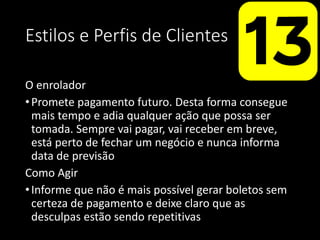 Estilos e Perfis de Clientes
O enrolador
•Promete pagamento futuro. Desta forma consegue
mais tempo e adia qualquer ação que possa ser
tomada. Sempre vai pagar, vai receber em breve,
está perto de fechar um negócio e nunca informa
data de previsão
Como Agir
•Informe que não é mais possível gerar boletos sem
certeza de pagamento e deixe claro que as
desculpas estão sendo repetitivas
 
