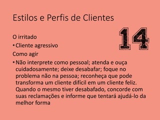 Estilos e Perfis de Clientes
O irritado
•Cliente agressivo
Como agir
•Não interprete como pessoal; atenda e ouça
cuidadosamente; deixe desabafar; foque no
problema não na pessoa; reconheça que pode
transforma um cliente difícil em um cliente feliz.
Quando o mesmo tiver desabafado, concorde com
suas reclamações e informe que tentará ajudá-lo da
melhor forma
 
