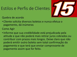 Estilos e Perfis de Clientes
Quebra de acordo
•Cliente solicita diversos boletos e nunca efetua o
pagamento, dá inúmeras
Como Agir
•Informe que sua credibilidade está prejudicada pela
atitude e que não poderá mais retirar juros cobrados ou
contribuir com prazos mais longos. Deixe claro que não
poderá emitir outro boleto sem total confirmação do
pagamento e que terá que enviar comprovante de
pagamento assim que for feito.
 