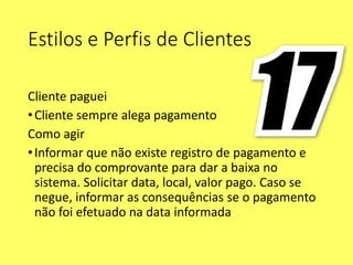 Estilos e Perfis de Clientes
Cliente paguei
•Cliente sempre alega pagamento
Como agir
•Informar que não existe registro de pagamento e
precisa do comprovante para dar a baixa no
sistema. Solicitar data, local, valor pago. Caso se
negue, informar as consequências se o pagamento
não foi efetuado na data informada
 