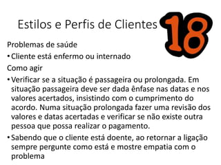 Estilos e Perfis de Clientes
Problemas de saúde
•Cliente está enfermo ou internado
Como agir
•Verificar se a situação é passageira ou prolongada. Em
situação passageira deve ser dada ênfase nas datas e nos
valores acertados, insistindo com o cumprimento do
acordo. Numa situação prolongada fazer uma revisão dos
valores e datas acertadas e verificar se não existe outra
pessoa que possa realizar o pagamento.
•Sabendo que o cliente está doente, ao retornar a ligação
sempre pergunte como está e mostre empatia com o
problema
 