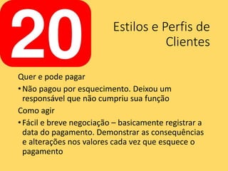 Estilos e Perfis de
Clientes
Quer e pode pagar
•Não pagou por esquecimento. Deixou um
responsável que não cumpriu sua função
Como agir
•Fácil e breve negociação – basicamente registrar a
data do pagamento. Demonstrar as consequências
e alterações nos valores cada vez que esquece o
pagamento
 