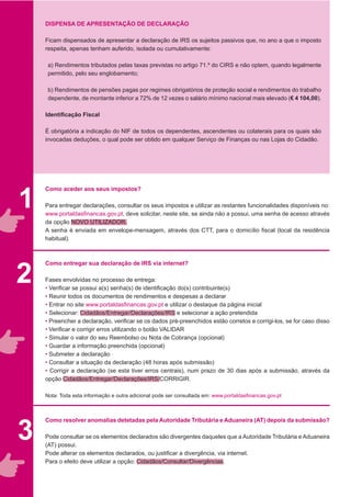 1
2
DISPENSA DE APRESENTAÇÃO DE DECLARAÇÃO
Ficam dispensados de apresentar a declaração de IRS os sujeitos passivos que, no ano a que o imposto
respeita, apenas tenham auferido, isolada ou cumulativamente:
a) Rendimentos tributados pelas taxas previstas no artigo 71.º do CIRS e não optem, quando legalmente
permitido, pelo seu englobamento;
b) Rendimentos de pensões pagas por regimes obrigatórios de proteção social e rendimentos do trabalho
dependente, de montante inferior a 72% de 12 vezes o salário mínimo nacional mais elevado (€ 4 104,00).
Identificação Fiscal
É obrigatória a indicação do NIF de todos os dependentes, ascendentes ou colaterais para os quais são
invocadas deduções, o qual pode ser obtido em qualquer Serviço de Finanças ou nas Lojas do Cidadão.
Como aceder aos seus impostos?
Para entregar declarações, consultar os seus impostos e utilizar as restantes funcionalidades disponíveis no:
www.portaldasfinancas.gov.pt, deve solicitar, neste site, se ainda não a possui, uma senha de acesso através
da opção NOVO UTILIZADOR.
A senha é enviada em envelope-mensagem, através dos CTT, para o domicílio fiscal (local da residência
habitual).
Como entregar sua declaração de IRS via internet?
Fases envolvidas no processo de entrega:
• Verificar se possui a(s) senha(s) de identificação do(s) contribuinte(s)
• Reunir todos os documentos de rendimentos e despesas a declarar
• Entrar no site www.portaldasfinancas.gov.pt e utilizar o destaque da página inicial
• Selecionar: Cidadãos/Entregar/Declarações/IRS e selecionar a ação pretendida
• Preencher a declaração, verificar se os dados pré-preenchidos estão corretos e corrigi-los, se for caso disso
• Verificar e corrigir erros utilizando o botão VALIDAR
• Simular o valor do seu Reembolso ou Nota de Cobrança (opcional)
• Guardar a informação preenchida (opcional)
• Submeter a declaração
• Consultar a situação da declaração (48 horas após submissão)
• Corrigir a declaração (se esta tiver erros centrais), num prazo de 30 dias após a submissão, através da
opção Cidadãos/Entregar/Declarações/IRS/CORRIGIR.
Nota: Toda esta informação e outra adicional pode ser consultada em: www.portaldasfinancas.gov.pt
Como resolver anomalias detetadas pela Autoridade Tributária e Aduaneira (AT) depois da submissão?
Pode consultar se os elementos declarados são divergentes daqueles que a Autoridade Tributária e Aduaneira
(AT) possui.
Pode alterar os elementos declarados, ou justificar a divergência, via internet.
Para o efeito deve utilizar a opção: Cidadãos/Consultar/Divergências.
3
 