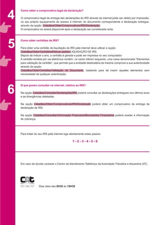 Como obter o comprovativo legal da declaração?
O comprovativo legal de entrega das declarações do IRS através da internet pode ser obtido por impressão,
no seu próprio equipamento de acesso à internet, do documento correspondente à declaração entregue,
através da opção: Cidadãos/Obter/Comprovativos/IRS/Declaração.
O comprovativo só estará disponível após a declaração ser considerada certa.
Como obter certidões de IRS?
Para obter uma certidão de liquidação de IRS pela internet deve utilizar a opção:
Cidadãos/Obter/Certidões/Efetuar pedido/LIQUIDAÇÃO DE IRS.
Depois de indicar o ano, a certidão é gerada e pode ser impressa no seu computador.
A certidão emitida por via eletrónica contém, no canto inferior esquerdo, uma caixa denominada “Elementos
para validação da certidão”, que permite que a entidade destinatária da mesma comprove a sua autenticidade
através da opção:
Cidadãos/Obter/Certidões/Validação de Documento, bastando para tal inserir aqueles elementos sem
necessidade de qualquer autenticação.
O que posso consultar na internet, relativo ao IRS?
Na opção Cidadãos/Consultar/Declarações/IRS poderá consultar as declarações entregues nos últimos anos
e as divergências detetadas.
Na opção Cidadãos/Obter/Comprovativos/IRS/Declaração poderá obter um comprovativo da entrega da
declaração de IRS.
Na opção Cidadãos/Consultar/Informação Financeira/Movimentos Financeiros poderá aceder à informação
de cobrança.
Para tratar do seu IRS pela internet siga atentamente estes passos:
			
1 - 2 - 3 - 4 - 5 - 6
Em caso de dúvida contacte o Centro de Atendimento Telefónico da Autoridade Tributária e Aduaneira (AT).
			
			
		 Dias úteis das 8H30 às 19H30
5
6
4
 