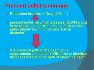 Pressed pellet technique:
 Potassium bromide + Drug (300 : 1)
 pressed under very high pressure (25000 p sig)
in evacuable die or mini press to form a small
pellet (about 1-2 mm thick and 1cm in
diameter).
 it is placed in path of the beam of IR
spectrometer and a blank KBr pellet of identical
thickness is kept in the path of reference beam
5
 