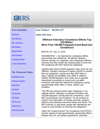 IRS Newswire Oct. 21, 2016
News Essentials
What's Hot
News Releases
IRS - The Basics
IRS Guidance
Media Contacts
Facts & Figures
Around The Nation
e-News Subscriptions
The Newsroom Topics
Multimedia Center
Noticias en Español
Radio PSAs
Tax Scams
The Tax Gap
Fact Sheets
IRS Tax Tips
Armed Forces
Latest News Home
Issue Number: IR-2016-137
Inside This Issue
Offshore Voluntary Compliance Efforts Top
$10 Billion;
More Than 100,000Taxpayers Come Back into
Compliance
IR-2016-137, Oct. 21, 2016
WASHINGTON — As international compliance efforts
pass several new milestones, the Internal Revenue
Service reminds U.S. taxpayers with undisclosed offshore
accounts that they should use existing paths to come into
full compliance with their federal tax obligations.
Updated data shows 55,800 taxpayers have come into the
Offshore Voluntary Disclosure Program (OVDP) to resolve
their tax obligations, paying more than $9.9 billion in
taxes, interest and penalties since 2009. In addition,
another 48,000 taxpayers have made use of separate
streamlined procedures to correct prior non-willful
omissions and meet their federal tax obligations, paying
approximately $450 million in taxes, interest and
penalties.
“The IRS has passed several major milestones in our
offshore efforts, collecting a combined $10 billion with
100,000 taxpayers coming back into compliance,” said
IRS Commissioner John Koskinen. “As we continue to
receive more information on foreign accounts, people’s
ability to avoid detection becomes harder and harder. The
IRS continues to urge those people with international tax
issues to come forward to meet their tax obligations.”
Under the Foreign Account Tax Compliance Act (FATCA)
and the network of inter-governmental agreements (IGAs)
between the U.S. and partner jurisdictions, automatic
 