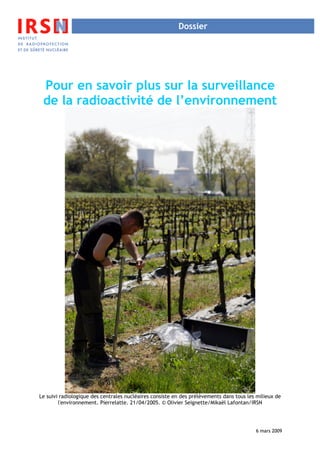 Dossier




 Pour en savoir plus sur la surveillance
 de la radioactivité de l’environnement




Le suivi radiologique des centrales nucléaires consiste en des prélèvements dans tous les milieux de
        l'environnement. Pierrelatte. 21/04/2005. © Olivier Seignette/Mikaël Lafontan/IRSN




                                                                                         6 mars 2009
 