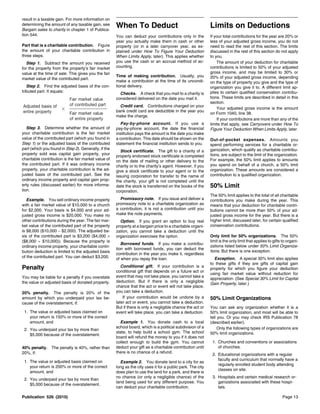 result in a taxable gain. For more information on
determining the amount of any taxable gain, see
Bargain sales to charity in chapter 1 of Publica-
                                                      When To Deduct                                         Limits on Deductions
tion 544.                                             You can deduct your contributions only in the          If your total contributions for the year are 20% or
                                                      year you actually make them in cash or other           less of your adjusted gross income, you do not
Part that is a charitable contribution. Figure        property (or in a later carryover year, as ex-         need to read the rest of this section. The limits
the amount of your charitable contribution in         plained under How To Figure Your Deduction             discussed in the rest of this section do not apply
three steps.                                          When Limits Apply, later). This applies whether        to you.
  Step 1. Subtract the amount you received            you use the cash or an accrual method of ac-               The amount of your deduction for charitable
for the property from the property’s fair market      counting.                                              contributions is limited to 50% of your adjusted
value at the time of sale. This gives you the fair                                                           gross income, and may be limited to 30% or
                                                      Time of making contribution. Usually, you              20% of your adjusted gross income, depending
market value of the contributed part.
                                                      make a contribution at the time of its uncondi-        on the type of property you give and the type of
   Step 2. Find the adjusted basis of the con-        tional delivery.                                       organization you give it to. A different limit ap-
tributed part. It equals:                                                                                    plies to certain qualified conservation contribu-
                                                        Checks. A check that you mail to a charity is
                           Fair market value          considered delivered on the date you mail it.          tions. These limits are described in detail in this
                                                                                                             section.
Adjusted basis of          of contributed part          Credit card. Contributions charged on your
                                                                                                                 Your adjusted gross income is the amount
entire property                                       bank credit card are deductible in the year you
                           Fair market value                                                                 on Form 1040, line 38.
                                                      make the charge.
                           of entire property                                                                    If your contributions are more than any of the
                                                        Pay-by-phone account. If you use a                   limits that apply, see Carryovers under How To
   Step 3. Determine whether the amount of            pay-by-phone account, the date the financial           Figure Your Deduction When Limits Apply, later.
your charitable contribution is the fair market       institution pays the amount is the date you make
value of the contributed part (which you found in     a contribution. This date should be shown on the       Out-of-pocket expenses. Amounts you
Step 1) or the adjusted basis of the contributed      statement the financial institution sends to you.      spend performing services for a charitable or-
part (which you found in Step 2). Generally, if the                                                          ganization, which qualify as charitable contribu-
                                                         Stock certificate. The gift to a charity of a
property sold was capital gain property, your                                                                tions, are subject to the limit of the organization.
                                                      properly endorsed stock certificate is completed
charitable contribution is the fair market value of   on the date of mailing or other delivery to the        For example, the 50% limit applies to amounts
the contributed part. If it was ordinary income       charity or to the charity’s agent. However, if you     you spend on behalf of a church, a 50% limit
property, your charitable contribution is the ad-     give a stock certificate to your agent or to the       organization. These amounts are considered a
justed basis of the contributed part. See the         issuing corporation for transfer to the name of        contribution to a qualified organization.
ordinary income property and capital gain prop-       the charity, your gift is not completed until the
erty rules (discussed earlier) for more informa-      date the stock is transferred on the books of the      50% Limit
tion.                                                 corporation.
                                                                                                             The 50% limit applies to the total of all charitable
   Example. You sell ordinary income property           Promissory note. If you issue and deliver a          contributions you make during the year. This
with a fair market value of $10,000 to a church       promissory note to a charitable organization as        means that your deduction for charitable contri-
for $2,000. Your basis is $4,000 and your ad-         a contribution, it is not a contribution until you     butions cannot be more than 50% of your ad-
justed gross income is $20,000. You make no           make the note payments.                                justed gross income for the year. But there is a
other contributions during the year. The fair mar-      Option. If you grant an option to buy real           higher limit, discussed later, for certain qualified
ket value of the contributed part of the property     property at a bargain price to a charitable organi-    conservation contributions.
is $8,000 ($10,000 − $2,000). The adjusted ba-        zation, you cannot take a deduction until the
sis of the contributed part is $3,200 ($4,000 ×       organization exercises the option.                     Only limit for 50% organizations. The 50%
($8,000 ÷ $10,000)). Because the property is                                                                 limit is the only limit that applies to gifts to organi-
                                                         Borrowed funds. If you make a contribu-
ordinary income property, your charitable contri-                                                            zations listed below under 50% Limit Organiza-
                                                      tion with borrowed funds, you can deduct the
bution deduction is limited to the adjusted basis                                                            tions. But there is one exception.
                                                      contribution in the year you make it, regardless
of the contributed part. You can deduct $3,200.       of when you repay the loan.                              Exception. A special 30% limit also applies
                                                                                                             to these gifts if they are gifts of capital gain
Penalty                                                  Conditional gift. If your contribution is a
                                                      conditional gift that depends on a future act or
                                                                                                             property for which you figure your deduction
                                                                                                             using fair market value without reduction for
You may be liable for a penalty if you overstate      event that may not take place, you cannot take a
                                                                                                             appreciation. (See Special 30% Limit for Capital
the value or adjusted basis of donated property.      deduction. But if there is only a negligible
                                                                                                             Gain Property, later.)
                                                      chance that the act or event will not take place,
20% penalty. The penalty is 20% of the                you can take a deduction.
amount by which you underpaid your tax be-                If your contribution would be undone by a          50% Limit Organizations
cause of the overstatement, if:                       later act or event, you cannot take a deduction.
                                                      But if there is only a negligible chance the act or    You can ask any organization whether it is a
 1. The value or adjusted basis claimed on            event will take place, you can take a deduction.       50% limit organization, and most will be able to
    your return is 150% or more of the correct                                                               tell you. Or you may check IRS Publication 78
    amount, and                                         Example 1. You donate cash to a local                (described earlier).
                                                      school board, which is a political subdivision of a         Only the following types of organizations are
 2. You underpaid your tax by more than
                                                      state, to help build a school gym. The school          50% limit organizations.
    $5,000 because of the overstatement.
                                                      board will refund the money to you if it does not
                                                      collect enough to build the gym. You cannot             1. Churches and conventions or associations
40% penalty. The penalty is 40%, rather than          deduct your gift as a charitable contribution until        of churches.
20%, if:                                              there is no chance of a refund.
                                                                                                              2. Educational organizations with a regular
 1. The value or adjusted basis claimed on                                                                       faculty and curriculum that normally have a
                                                        Example 2. You donate land to a city for as
                                                                                                                 regularly enrolled student body attending
    your return is 200% or more of the correct        long as the city uses it for a public park. The city
                                                                                                                 classes on site.
    amount, and                                       does plan to use the land for a park, and there is
                                                      no chance (or only a negligible chance) of the          3. Hospitals and certain medical research or-
 2. You underpaid your tax by more than
                                                      land being used for any different purpose. You             ganizations associated with these hospi-
    $5,000 because of the overstatement.
                                                      can deduct your charitable contribution.                   tals.

Publication 526 (2010)                                                                                                                                     Page 13
 