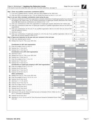 Filled-in Worksheet 2. Applying the Deduction Limits                                                          Keep for your records
 If the result on any line is less than zero, enter zero. For other instructions, see page 15.


 Step 1. Enter any qualified conservation contributions (QCCs).
    1. If you are a qualified farmer or rancher, enter any QCCs eligible for the 100% limit                                   1         -0-
    2. Enter any QCCs not entered on line 1. Do not include this amount on line 3, 4, 5, 6, or 8                              2         -0-
 Step 2. List your other charitable contributions made during the year.
    3. Enter your contributions to 50% limit organizations. (Include contributions of capital gain property if you reduced
        the property’s fair market value. Do not include contributions of capital gain property deducted at fair market
        value.) Do not include any contributions you entered on line 1 or 2                                                   3         2,000
    4. Enter your contributions to 50% limit organizations of capital gain property deducted at fair market value             4        28,000
    5. Enter your contributions (other than of capital gain property) to qualified organizations that are not 50% limit
        organizations                                                                                                         5        5,000
    6. Enter your contributions “for the use of” any qualified organization. (But do not enter here any amount that
        must be entered on line 8.)                                                                                           6         -0-
    7. Add lines 5 and 6                                                                                                      7        5,000
     8. Enter your contributions of capital gain property to or for the use of any qualified organization. (But do not
        enter here any amount entered on line 3 or 4.)                                                                        8          -0-
 Step 3. Figure your deduction for the year and your carryover to the next year.
    9. Enter your adjusted gross income                                                                                       9        50,000
    10. Multiply line 9 by 0.5. This is your 50% limit                                                                        10       25,000

        Contributions to 50% limit organizations                                                                                   Carryover
    11. Enter the smaller of line 3 or line 10                                     11                                 2,000
    12. Subtract line 11 from line 3                                               12                                                   -0-
    13. Subtract line 11 from line 10                                              13            23,000
        Contributions not to 50% limit organizations
    14. Add lines 3 and 4                                                          14            30,000
    15. Multiply line 9 by 0.3. This is your 30% limit                             15            15,000
    16. Subtract line 14 from line 10                                              16              -0-
    17. Enter the smallest of line 7, 15, or 16                                    17                                  -0-
    18. Subtract line 17 from line 7                                               18                                                  5,000
    19. Subtract line 17 from line 15                                              19            15,000
        Contributions of capital gain property to 50% limit organizations
    20. Enter the smallest of line 4, 13, or 15                                    20                                15,000
    21. Subtract line 20 from line 4                                               21                                                  13,000
    22. Subtract line 17 from line 16                                              22             -0-
    23. Subtract line 20 from line 15                                              23             -0-
        Other contributions
    24. Multiply line 9 by 0.2. This is your 20% limit                             24            10,000
    25. Enter the smallest of line 8, 19, 22, 23, or 24                            25                                  -0-
    26. Subtract line 25 from line 8                                               26                                                   -0-
    27. Add lines 11, 17, 20, and 25                                               27            17,000
    28. Subtract line 27 from line 10                                              28            8,000
    29. Enter the smaller of line 2 or line 28                                     29                                  -0-
    30. Subtract line 29 from line 2                                               30                                                   -0-
    31. Subtract line 27 from line 9                                               31            33,000
    32. Enter the smaller of line 1 or line 31                                                            32           -0-
    33. Add lines 27, 29, and 32. Enter the total here and on Schedule A (Form 1040), line 16 or
        line 17, whichever is appropriate                                                                 33        17,000
    34. Subtract line 32 from line 1                                                                      34                            -0-
    35. Add lines 12, 18, 21, 26, 30, and 34. Carry this amount forward to Schedule A (Form 1040)
        next year                                                                                         35                           18,000




Publication 526 (2010)                                                                                                                         Page 17
 