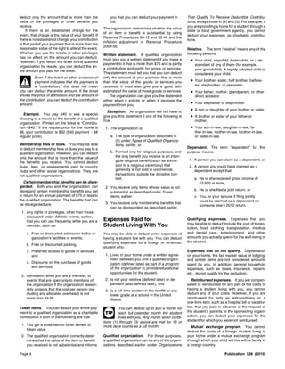 deduct only the amount that is more than the              you that you can deduct your payment in          That Qualify To Receive Deductible Contribu-
value of the privileges or other benefits you             full.                                            tions, except those in (4) and (5). For example, if
receive.                                                                                                   you are providing a home for a student through a
                                                      The organization determines whether the value
    If there is an established charge for the                                                              state or local government agency, you cannot
                                                      of an item or benefit is substantial by using
event, that charge is the value of your benefit. If                                                        deduct your expenses as charitable contribu-
                                                      Revenue Procedures 90-12 and 92-49 and the
there is no established charge, your contribution                                                          tions.
                                                      inflation adjustment in Revenue Procedure
is that part of your payment that is more than the
                                                      2009-50.
reasonable value of the right to attend the event.                                                         Relative. The term “relative” means any of the
Whether you use the tickets or other privileges                                                            following persons.
                                                      Written statement. A qualified organization
has no effect on the amount you can deduct.
However, if you return the ticket to the qualified
                                                      must give you a written statement if you make a        • Your child, stepchild, foster child, or a de-
                                                      payment to it that is more than $75 and is partly        scendant of any of them (for example,
organization for resale, you can deduct the en-
                                                      a contribution and partly for goods or services.         your grandchild). A legally adopted child is
tire amount you paid for the ticket.
                                                      The statement must tell you that you can deduct          considered your child.
          Even if the ticket or other evidence of     only the amount of your payment that is more
                                                                                                             • Your brother, sister, half brother, half sis-
  !
 CAUTION
          payment indicates that the payment is
          a “contribution,” this does not mean
                                                      than the value of the goods or services you
                                                      received. It must also give you a good faith             ter, stepbrother, or stepsister.
you can deduct the entire amount. If the ticket       estimate of the value of those goods or services.      • Your father, mother, grandparent, or other
shows the price of admission and the amount of            The organization can give you the statement          direct ancestor.
the contribution, you can deduct the contribution     either when it solicits or when it receives the
amount.                                               payment from you.
                                                                                                             • Your stepfather or stepmother.
                                                         Exception. An organization will not have to
                                                                                                             • A son or daughter of your brother or sister.
   Example. You pay $40 to see a special
                                                      give you this statement if one of the following is     • A brother or sister of your father or
showing of a movie for the benefit of a qualified
                                                      true.                                                    mother.
organization. Printed on the ticket is “Contribu-
tion – $40.” If the regular price for the movie is     1. The organization is:                               • Your son-in-law, daughter-in-law, fa-
$8, your contribution is $32 ($40 payment − $8                                                                 ther-in-law, mother-in-law, brother-in-law,
regular price).                                           a. The type of organization described in             or sister-in-law.
                                                             (5) under Types of Qualified Organiza-
Membership fees or dues. You may be able                     tions, earlier, or
to deduct membership fees or dues you pay to a                                                             Dependent. The term “dependent” for this
qualified organization. However, you can deduct           b. Formed only for religious purposes, and       purpose means:
only the amount that is more than the value of               the only benefit you receive is an intan-
                                                             gible religious benefit (such as admis-        1. A person you can claim as a dependent, or
the benefits you receive. You cannot deduct
dues, fees, or assessments paid to country                   sion to a religious ceremony) that             2. A person you could have claimed as a
clubs and other social organizations. They are               generally is not sold in commercial               dependent except that:
not qualified organizations.                                 transactions outside the donative con-
                                                             text.                                             a. He or she received gross income of
   Certain membership benefits can be disre-                                                                      $3,650 or more,
garded. Both you and the organization can              2. You receive only items whose value is not
disregard certain membership benefits you get                                                                  b. He or she filed a joint return, or
                                                          substantial as described under Token
in return for an annual payment of $75 or less to         items, earlier.                                      c. You, or your spouse if filing jointly,
the qualified organization. The benefits that can                                                                 could be claimed as a dependent on
be disregarded are:                                    3. You receive only membership benefits that
                                                                                                                  someone else’s 2010 return.
                                                          can be disregarded, as described earlier.
 1. Any rights or privileges, other than those
    discussed under Athletic events, earlier,
    that you can use frequently while you are a       Expenses Paid for                                    Qualifying expenses. Expenses that you
                                                                                                           may be able to deduct include the cost of books,
    member, such as:                                  Student Living With You                              tuition, food, clothing, transportation, medical
      a. Free or discounted admission to the or-      You may be able to deduct some expenses of           and dental care, entertainment, and other
         ganization’s facilities or events,           having a student live with you. You can deduct       amounts you actually spend for the well-being of
                                                      qualifying expenses for a foreign or American        the student.
      b. Free or discounted parking,
                                                      student who:
      c. Preferred access to goods or services,                                                            Expenses that do not qualify. Depreciation
         and                                           1. Lives in your home under a written agree-        on your home, the fair market value of lodging,
                                                          ment between you and a qualified organi-         and similar items are not considered amounts
      d. Discounts on the purchase of goods               zation (defined later) as part of a program      spent by you. In addition, general household
         and services.                                    of the organization to provide educational       expenses, such as taxes, insurance, repairs,
                                                          opportunities for the student,                   etc., do not qualify for the deduction.
 2. Admission, while you are a member, to
    events that are open only to members of            2. Is not your relative (defined later) or de-         Reimbursed expenses. If you are compen-
    the organization if the organization reason-          pendent (also defined later), and                sated or reimbursed for any part of the costs of
    ably projects that the cost per person (ex-        3. Is a full-time student in the twelfth or any     having a student living with you, you cannot
    cluding any allocated overhead) is not                lower grade at a school in the United            deduct any of your costs. However, if you are
    more than $9.60.                                      States.                                          reimbursed for only an extraordinary or a
                                                                                                           one-time item, such as a hospital bill or vacation
Token items. You can deduct your entire pay-                   You can deduct up to $50 a month for        trip, that you paid in advance at the request of
ment to a qualified organization as a charitable       TIP     each full calendar month the student        the student’s parents or the sponsoring organi-
contribution if both of the following are true.                lives with you. Any month when condi-       zation, you can deduct your expenses for the
                                                      tions (1) through (3) above are met for 15 or        student for which you were not reimbursed.
 1. You get a small item or other benefit of          more days counts as a full month.                       Mutual exchange program. You cannot
    token value.
                                                                                                           deduct the costs of a foreign student living in
 2. The qualified organization correctly deter-       Qualified organization. For these purposes,          your home under a mutual exchange program
    mines that the value of the item or benefit       a qualified organization can be any of the organi-   through which your child will live with a family in
    you received is not substantial and informs       zations described earlier under Organizations        a foreign country.

Page 4                                                                                                                             Publication 526 (2010)
 