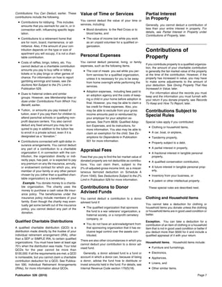 Contributions You Can Deduct, earlier. These        Value of Time or Services                            Partial Interest
contributions include the following.
                                                    You cannot deduct the value of your time or
                                                                                                         in Property
  • Contributions for lobbying. This includes
                                                    services, including:                                 Generally, you cannot deduct a contribution of
    amounts that you earmark for use in, or in
    connection with, influencing specific legis-      • Blood donations to the Red Cross or to           less than your entire interest in property. For
                                                        blood banks, and                                 details, see Partial Interest in Property under
    lation.
                                                                                                         Contributions of Property, later.
  • Contributions to a retirement home that           • The value of income lost while you work
    are for room, board, maintenance, or ad-            as an unpaid volunteer for a qualified or-
    mittance. Also, if the amount of your con-          ganization.
    tribution depends on the type or size of                                                             Contributions of
    apartment you will occupy, it is not a chari-
    table contribution.
                                                    Personal Expenses                                    Property
  • Costs of raffles, bingo, lottery, etc. You      You cannot deduct personal, living, or family
                                                                                                         If you contribute property to a qualified organiza-
    cannot deduct as a charitable contribution      expenses, such as the following items.
                                                                                                         tion, the amount of your charitable contribution
    amounts you pay to buy raffle or lottery          • The cost of meals you eat while you per-         is generally the fair market value of the property
    tickets or to play bingo or other games of          form services for a qualified organization,      at the time of the contribution. However, if the
    chance. For information on how to report            unless it is necessary for you to be away        property has increased in value, you may have
    gambling winnings and losses, see De-               from home overnight while performing the         to make some adjustments to the amount of
    ductions Not Subject to the 2% Limit in             services.                                        your deduction. See Giving Property That Has
    Publication 529.                                                                                     Increased in Value, later.
                                                      • Adoption expenses, including fees paid to            For information about the records you must
  • Dues to fraternal orders and similar                an adoption agency and the costs of keep-
    groups. However, see Membership fees or                                                              keep and the information you must furnish with
                                                        ing a child in your home before adoption is      your return if you donate property, see Records
    dues under Contributions From Which You
                                                        final. However, you may be able to claim a       To Keep and How To Report, later.
    Benefit, earlier.
                                                        tax credit for these expenses. Also, you
  • Tuition, or amounts you pay instead of              may be able to exclude from your gross           Contributions Subject to
    tuition, even if you pay them for children to
    attend parochial schools or qualifying non-
                                                        income amounts paid or reimbursed by             Special Rules
                                                        your employer for your adoption ex-
    profit daycare centers. You also cannot             penses. See Form 8839, Qualified Adop-           Special rules apply if you contributed:
    deduct any fixed amount you may be re-              tion Expenses, and its instructions, for
    quired to pay in addition to the tuition fee
                                                                                                           •   Clothing or household items,
                                                        more information. You also may be able to
    to enroll in a private school, even if it is        claim an exemption for the child. See Ex-          •   A car, boat, or airplane,
    designated as a “donation.”                         emptions for Dependents in Publication             •   Taxidermy property,
  • Contributions connected with split-dollar in-       501 for more information.
                                                                                                           •   Property subject to a debt,
    surance arrangements. You cannot deduct
    any part of a contribution to a charitable                                                             •   A partial interest in property,
                                                    Appraisal Fees
    organization if, in connection with the con-                                                           •   A fractional interest in tangible personal
    tribution, the organization directly or indi-   Fees that you pay to find the fair market value of         property,
    rectly pays, has paid, or is expected to pay    donated property are not deductible as contribu-       • A qualified conservation contribution,
    any premium on any life insurance, annuity,     tions. You can claim them, subject to the
    or endowment contract for which you, any        2%-of-adjusted-gross-income limit, as a miscel-        • A future interest in tangible personal prop-
    member of your family or any other person                                                                  erty,
                                                    laneous itemized deduction on Schedule A
    chosen by you (other than a qualified chari-    (Form 1040). See Deductions Subject to the 2%          • Inventory from your business, or
    table organization) is a beneficiary.           Limit in Publication 529 for more information.         • A patent or other intellectual property.
      Example. You donate money to a charita-
     ble organization. The charity uses the         Contributions to Donor                                 These special rules are described next.
     money to purchase a cash value life insur-
     ance policy. The beneficiaries under the
                                                    Advised Funds
     insurance policy include members of your       You cannot deduct a contribution to a donor          Clothing and Household Items
     family. Even though the charity may even-      advised fund if:
     tually get some benefit out of the insurance                                                        You cannot take a deduction for clothing or
     policy, you cannot deduct any part of the        • The qualified organization that sponsors         household items you donate unless the clothing
                                                        the fund is a war veterans’ organization, a      or household items are in good used condition or
     donation.
                                                        fraternal society, or a nonprofit cemetery       better.
                                                        company, or
Qualified Charitable Distributions                                                                       Exception. You can take a deduction for a
                                                      • You do not have an acknowledgment from           contribution of an item of clothing or a household
A qualified charitable distribution (QCD) is a          that sponsoring organization that it has ex-     item that is not in good used condition or better if
distribution made directly by the trustee of your       clusive legal control over the assets con-       you deduct more than $500 for it and include a
individual retirement arrangement (IRA), other          tributed.                                        qualified appraisal of it with your return.
than a SEP or SIMPLE IRA, to certain qualified
                                                    There are also other circumstances in which you
organizations. You must have been at least age                                                           Household items. Household items include:
                                                    cannot deduct your contribution to a donor ad-
701/2 when the distribution was made. Your total                                                           •   Furniture and furnishings,
                                                    vised fund.
QCDs for the year cannot be more than
$100,000. If all the requirements are met, a QCD       Generally, a donor advised fund is a fund or        •   Electronics,
is nontaxable, but you cannot claim a charitable    account in which a donor can, because of being         •   Appliances,
contribution deduction for a QCD. See Publica-      a donor, advise the fund how to distribute or
tion 590, Individual Retirement Arrangements        invest amounts held in the fund. For details, see      •   Linens, and
(IRAs), for more information about QCDs.            Internal Revenue Code section 170(f)(18).              •   Other similar items.

Publication 526 (2010)                                                                                                                               Page 7
 
