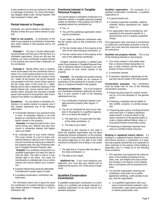 is also treated as an amount realized on the sale      Fractional Interest in Tangible                       Qualified organization. For purposes of a
or exchange of property. For more information,         Personal Property                                     qualified conservation contribution, a qualified
see Bargain Sales under Giving Property That                                                                 organization is:
Has Increased in Value, later.                         You cannot deduct a charitable contribution of a
                                                       fractional interest in tangible personal property       • A governmental unit,
                                                       unless all interests in the property are held im-       • A publicly supported charitable, religious,
Partial Interest in Property                           mediately before the contribution by:                      scientific, literary, educational, etc., organi-
                                                         • You, or                                                zation, or
Generally, you cannot deduct a charitable con-
tribution of less than your entire interest in prop-     • You and the qualifying organization receiv-         • An organization that is controlled by, and
erty.                                                      ing the contribution.                                  operated for the exclusive benefit of, a
                                                                                                                  governmental unit or a publicly supported
Right to use property. A contribution of the             If you make an additional contribution later,            charity.
right to use property is a contribution of less than   the fair market value of that contribution is the     The organization also must have a commitment
your entire interest in that property and is not       smaller of:                                           to protect the conservation purposes of the do-
deductible.                                                                                                  nation and must have the resources to enforce
                                                         • The fair market value of the property at the
                                                           time of the initial fractional contribution, or   the restrictions.
   Example 1. You own a 10-story office build-
ing and donate rent-free use of the top floor to a       • The fair market value of the property at the      Qualified real property interest. This is any
charitable organization. Since you still own the           time of the additional contribution.              of the following interests in real property.
building, you have contributed a partial interest
in the property and cannot take a deduction for          Tangible personal property is defined later          1. Your entire interest in real estate other
the contribution.                                      under Future Interest in Tangible Personal Prop-          than a mineral interest (subsurface oil,
                                                       erty. A fractional interest in property is an undi-       gas, or other minerals, and the right of
  Example 2. Mandy White owns a vacation               vided portion of your entire interest in the              access to these minerals).
home at the beach that she sometimes rents to          property.                                              2. A remainder interest.
others. For a fund-raising auction at her church,
she donated the right to use the vacation home           Example. An undivided one-quarter interest           3. A restriction (granted in perpetuity) on the
for 1 week. At the auction, the church received        in a painting that entitles an art museum to              use that may be made of the real property.
and accepted a bid from Lauren Green equal to          possession of the painting for 3 months of each
the fair rental value of the home for 1 week.          year is a fractional interest in the property.        Conservation purposes. Your contribution
Mandy cannot claim a deduction because of the                                                                must be made only for one of the following
partial interest rule. Lauren cannot claim a de-       Recapture of deduction. You must recapture            conservation purposes.
duction either, because she received a benefit         your charitable contribution deduction by includ-
                                                       ing it in your income if both of the following
                                                                                                               • Preserving land areas for outdoor recrea-
equal to the amount of her payment. See Contri-                                                                   tion by, or for the education of, the general
butions From Which You Benefit, earlier.               statements are true.
                                                                                                                  public.
Exceptions. You can deduct a charitable con-            1. You contributed a fractional interest in tan-       • Protecting a relatively natural habitat of
tribution of a partial interest in property only if        gible personal property after August 17,               fish, wildlife, or plants, or a similar ecosys-
that interest represents one of the following              2006.                                                  tem.
listed items.                                           2. You do not contribute the rest of your inter-       • Preserving open space, including farmland
  • A remainder interest in your personal home             ests in the property to a qualified organiza-          and forest land, if it yields a significant
     or farm. A remainder interest is one that             tion on or before the earlier of:                      public benefit. It must be either for the
     passes to a beneficiary after the end of an                                                                  scenic enjoyment of the general public or
                                                           a. The date that is 10 years after the date
     earlier interest in the property.                                                                            under a clearly defined federal, state, or
                                                              of the initial contribution, or
      Example. You keep the right to live in your                                                                 local governmental conservation policy.
     home during your lifetime and give your               b. The date of your death.
                                                                                                               • Preserving a historically important land
     church a remainder interest that begins                                                                      area or a certified historic structure.
     upon your death.                                      Recapture is also required in any case in
                                                       which the qualified organization has not taken
  • An undivided part of your entire interest.         substantial physical possession of the property       Building in registered historic district. If a
     This must consist of a part of every sub-         and used it in a way related to its purpose during    building in a registered historic district is a certi-
     stantial interest or right you own in the prop-   the period beginning on the date of the initial       fied historic structure, a contribution of a quali-
     erty and must last as long as your interest in    fractional contribution and ending on the earlier     fied real property interest that is an easement or
     the property lasts. But see Fractional Inter-     of:                                                   other restriction on the exterior of the building is
     est in Tangible Personal Property, later.                                                               deductible only if it meets all of the following
      Example. You contribute voting stock to a         1. The date that is 10 years after the date of       three conditions.
     qualified organization but keep the right to          the initial contribution, or
     vote the stock. The right to vote is a sub-                                                              1. The restriction must preserve the entire ex-
                                                        2. The date of your death.
     stantial right in the stock. You have not                                                                   terior of the building (including its front,
     contributed an undivided part of your entire                                                                sides, rear, and height) and must prohibit
                                                         Additional tax. If you must recapture your
     interest and cannot deduct your contribu-                                                                   any change to the exterior of the building
                                                       deduction, you must also pay interest and an
     tion.                                                                                                       that is inconsistent with its historical char-
                                                       additional tax equal to 10% of the amount recap-
                                                                                                                 acter.
  • A partial interest that would be deductible        tured.
     if transferred to certain types of trusts.                                                               2. You and the organization receiving the
                                                                                                                 contribution must enter into a written
  • A qualified conservation contribution (de-         Qualified Conservation                                    agreement certifying, under penalty of per-
     fined later).                                     Contribution                                              jury, that the organization:

   For information about how to figure the value       A qualified conservation contribution is a contri-        a. Is a qualified organization with a pur-
of a contribution of a partial interest in property,   bution of a qualified real property interest to a            pose of environmental protection, land
see Partial Interest in Property Not in Trust in       qualified organization to be used only for con-              conservation, open space preservation,
Publication 561.                                       servation purposes.                                          or historic preservation, and


Publication 526 (2010)                                                                                                                                      Page 9
 