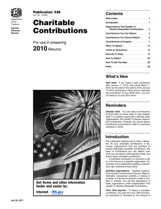 Publication 526
               Cat. No. 15050A                      Contents
                                                    What’s New . . . . . . . . . . . . . . . . . . . . .      1

               Charitable
Department
of the                                              Introduction . . . . . . . . . . . . . . . . . . . . .    1
Treasury
                                                    Organizations That Qualify To

               Contributions
Internal
                                                       Receive Deductible Contributions . .                   2
Revenue
Service                                             Contributions You Can Deduct . . . . . . .                3
                                                    Contributions You Cannot Deduct . . . . .                 6

               For use in preparing                 Contributions of Property . . . . . . . . . . .           7


               2010 Returns
                                                    When To Deduct . . . . . . . . . . . . . . . . . 13
                                                    Limits on Deductions . . . . . . . . . . . . . . 13
                                                    Records To Keep . . . . . . . . . . . . . . . . . 18
                                                    How To Report . . . . . . . . . . . . . . . . . . . 20
                                                    How To Get Tax Help . . . . . . . . . . . . . . 20
                                                    Index . . . . . . . . . . . . . . . . . . . . . . . . . . 23




                                                    What’s New
                                                    Haiti relief. If you made a cash contribution
                                                    after January 11, 2010, and before March 1,
                                                    2010, for the relief of the victims of the January
                                                    12, 2010, earthquake in Haiti, and you deducted
                                                    that contribution on your 2009 return, you can-
                                                    not deduct it on your 2010 return.




                                                    Reminders
                                                    Disaster relief. You can deduct contributions
                                                    for flood relief, hurricane relief, or other disaster
                                                    relief to a qualified organization (defined under
                                                    Organizations That Qualify To Receive Deducti-
                                                    ble Contributions). However, you cannot deduct
                                                    contributions earmarked for relief of a particular
                                                    individual or family.




                                                    Introduction
                                                    This publication explains how to claim a deduc-
                                                    tion for your charitable contributions. It dis-
                                                    cusses organizations that are qualified to
                                                    receive deductible charitable contributions, the
                                                    types of contributions you can deduct, how
                                                    much you can deduct, what records to keep, and
                                                    how to report charitable contributions.
                                                        A charitable contribution is a donation or gift
                                                    to, or for the use of, a qualified organization. It is
                                                    voluntary and is made without getting, or expect-
                                                    ing to get, anything of equal value.

                                                    Qualified organizations. Qualified organiza-
                                                    tions include nonprofit groups that are religious,
                                                    charitable, educational, scientific, or literary in
                                                    purpose, or that work to prevent cruelty to chil-
                                                    dren or animals. You will find descriptions of
                  Get forms and other information   these organizations under Organizations That
                  faster and easier by:             Qualify To Receive Deductible Contributions.

                                                    Form 1040 required. To deduct a charitable
                  Internet IRS.gov                  contribution, you must file Form 1040 and item-
                                                    ize deductions on Schedule A. The amount of

Jan 25, 2011
 