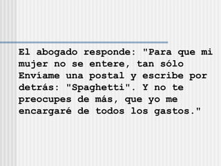 El abogado responde: "Para que mi mujer no se entere, tan sólo  Envíame una postal y escribe por  detrás: "Spaghetti". Y no te  preocupes de más, que yo me  encargaré de todos los gastos." 