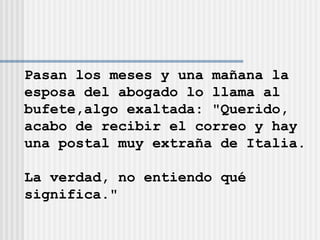 Pasan los meses y una mañana la  esposa del abogado lo llama al  bufete,algo exaltada: "Querido,  acabo de recibir el correo y hay  una postal muy extraña de Italia.  La verdad, no entiendo qué  significa." 