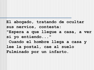 El abogado, tratando de ocultar  sus nervios, contesta: "Espera a que llegue a casa, a ver si yo entiendo..." Cuando el hombre llega a casa y  lee la postal, cae al suelo  Fulminado por un infarto. 