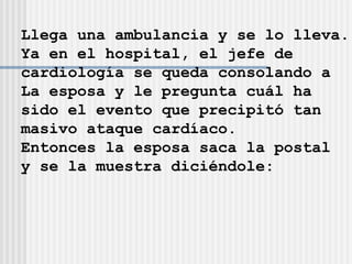 Llega una ambulancia y se lo lleva. Ya en el hospital, el jefe de  cardiología se queda consolando a  La esposa y le pregunta cuál ha  sido el evento que precipitó tan  masivo ataque cardíaco. Entonces la esposa saca la postal  y se la muestra diciéndole: 