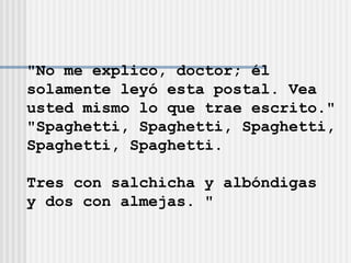 "No me explico, doctor; él  solamente leyó esta postal. Vea  usted mismo lo que trae escrito." "Spaghetti, Spaghetti, Spaghetti, Spaghetti, Spaghetti. Tres con salchicha y albóndigas  y dos con almejas. " 