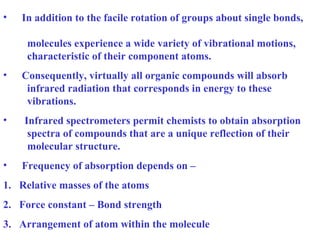 • In addition to the facile rotation of groups about single bonds,
molecules experience a wide variety of vibrational motions,
characteristic of their component atoms.
• Consequently, virtually all organic compounds will absorb
infrared radiation that corresponds in energy to these
vibrations.
• Infrared spectrometers permit chemists to obtain absorption
spectra of compounds that are a unique reflection of their
molecular structure.
• Frequency of absorption depends on –
1. Relative masses of the atoms
2. Force constant – Bond strength
3. Arrangement of atom within the molecule
 