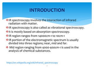 IR spectroscopy involves the interaction of infrared
radiation with matter.
IR spectroscopy is also called as vibrational spectroscopy.
It is mostly based on absorption spectroscopy.
IR region ranges from 14000cm-1 to 10cm-1
IR portion of the electromagnetic spectrum is usually
divided into three regions; near, mid and far.
 Mid region ranging from 4000-400cm-1 is used in the
analysis of chemical substances.
2
INTRODUCTION
https://en.wikipedia.org/wiki/Infrared_spectroscopy
 