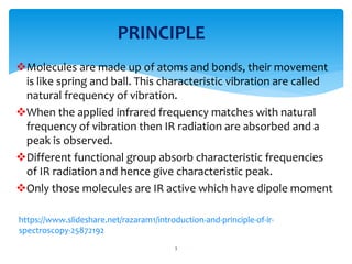 Molecules are made up of atoms and bonds, their movement
is like spring and ball. This characteristic vibration are called
natural frequency of vibration.
When the applied infrared frequency matches with natural
frequency of vibration then IR radiation are absorbed and a
peak is observed.
Different functional group absorb characteristic frequencies
of IR radiation and hence give characteristic peak.
Only those molecules are IR active which have dipole moment
3
PRINCIPLE
/razaram1/introduction-and-principle-of-ir-
spectroscopy-25872192
 