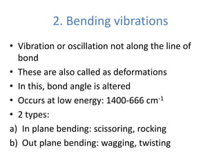 2. Bending vibrations
• Vibration or oscillation not along the line of
bond
• These are also called as deformations
• In this, bond angle is altered
• Occurs at low energy: 1400-666 cm-1
• 2 types:
a) In plane bending: scissoring, rocking
b) Out plane bending: wagging, twisting
 
