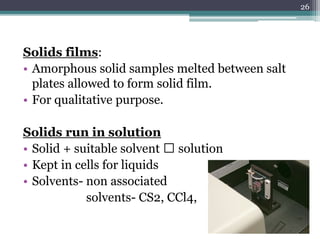Solids films:
• Amorphous solid samples melted between salt
plates allowed to form solid film.
• For qualitative purpose.
Solids run in solution
• Solid + suitable solvent 🡪 solution
• Kept in cells for liquids
• Solvents- non associated
solvents- CS2, CCl4,
26
 