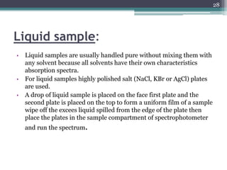 Liquid sample:
• Liquid samples are usually handled pure without mixing them with
any solvent because all solvents have their own characteristics
absorption spectra.
• For liquid samples highly polished salt (NaCl, KBr or AgCl) plates
are used.
• A drop of liquid sample is placed on the face first plate and the
second plate is placed on the top to form a uniform film of a sample
wipe off the excees liquid spilled from the edge of the plate then
place the plates in the sample compartment of spectrophotometer
and run the spectrum.
28
 
