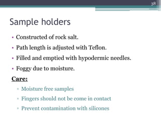 Sample holders
• Constructed of rock salt.
• Path length is adjusted with Teflon.
• Filled and emptied with hypodermic needles.
• Foggy due to moisture.
Care:
▫ Moisture free samples
▫ Fingers should not be come in contact
▫ Prevent contamination with silicones
38
 