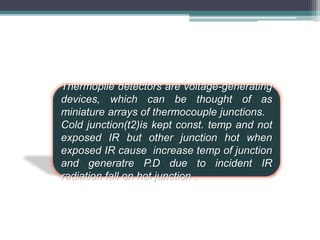 Thermopile detectors are voltage-generating
devices, which can be thought of as
miniature arrays of thermocouple junctions.
Cold junction(t2)is kept const. temp and not
exposed IR but other junction hot when
exposed IR cause increase temp of junction
and generatre P.D due to incident IR
radiation fall on hot junction .
 