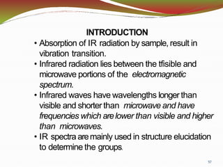 57
INTRODUCTION
• Absorption of IR radiation by sample, result in
vibration transition.
• Infrared radiation lies between the tfisible and
microwave portions of the electromagnetic
spectrum.
• Infrared waves have wavelengths longer than
visible and shorter than microwave and have
frequencies which arelower than visible and higher
than microwaves.
• IR spectra aremainly used in structure elucidation
to determine the groups.
 