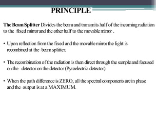 PRINCIPLE
TheBeamSplitter Divides the beamandtransmits half of the incomingradiation
to the fixed mirrorandthe otherhalf to the movablemirror .
• Upon reflectionfromthe fixed andthe movablemirrorthe light is
recombinedat the beamsplitter.
• Therecombinationof the radiationis then directthroughthe sampleand focused
onthe detectoronthe detector(Pyroelectric detector).
• When the path differenceis ZERO, allthe spectralcomponentsarein phase
andthe output is at a MAXIMUM.
 
