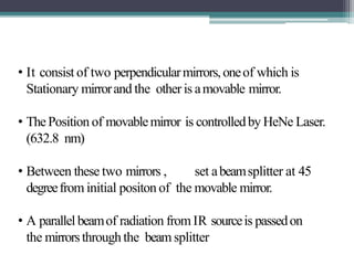 • It consist of two perpendicularmirrors,oneof which is
Stationary mirrorand the other is amovable mirror.
• ThePosition of movablemirror is controlledby HeNe Laser.
(632.8 nm)
• Between these two mirrors , set abeamsplitter at 45
degreefrom initial positon of the movable mirror.
• A parallelbeamof radiation fromIR sourceis passedon
the mirrorsthroughthe beam splitter
 