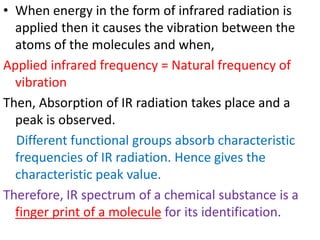• When energy in the form of infrared radiation is
applied then it causes the vibration between the
atoms of the molecules and when,
Applied infrared frequency = Natural frequency of
vibration
Then, Absorption of IR radiation takes place and a
peak is observed.
Different functional groups absorb characteristic
frequencies of IR radiation. Hence gives the
characteristic peak value.
Therefore, IR spectrum of a chemical substance is a
finger print of a molecule for its identification.
 