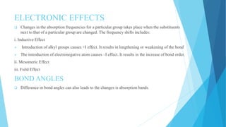 ELECTRONIC EFFECTS
 Changes in the absorption frequencies for a particular group takes place when the substituents
next to that of a particular group are changed. The frequency shifts includes:
i. Inductive Effect
 Introduction of alkyl groups causes +I effect. It results in lengthening or weakening of the bond
 The introduction of electronegative atom causes –I effect. It results in the increase of bond order.
ii. Mesomeric Effect
iii. Field Effect
BOND ANGLES
 Difference in bond angles can also leads to the changes is absorption bands.
 