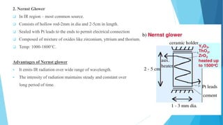 2. Nernst Glower
 In IR region – most common source.
 Consists of hollow rod-2mm in dia and 2-5cm in length.
 Sealed with Pt leads to the ends to permit electrical connection
 Composed of mixture of oxides like zirconium, yttrium and thorium.
 Temp: 1000-1800°C.
Advantages of Nernst glower
 It emits IR radiation over wide range of wavelength.
 The intensity of radiation maintains steady and constant over
long period of time.
 